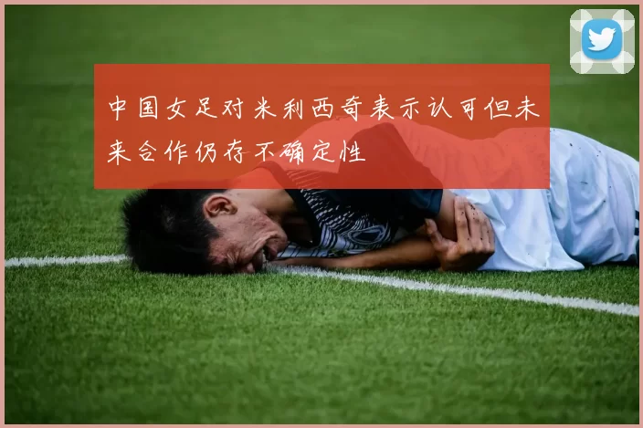中国女足对米利西奇表示认可但未来合作仍存不确定性