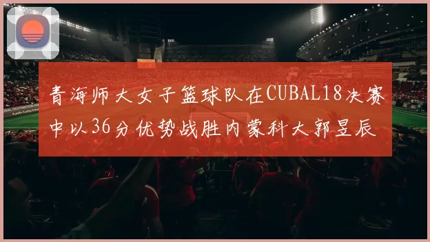 青海师大女子篮球队在CUBAL18决赛中以36分优势战胜内蒙科大郭昱辰表现出色