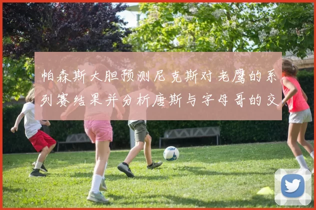帕森斯大胆预测尼克斯对老鹰的系列赛结果并分析唐斯与字母哥的交易可能性