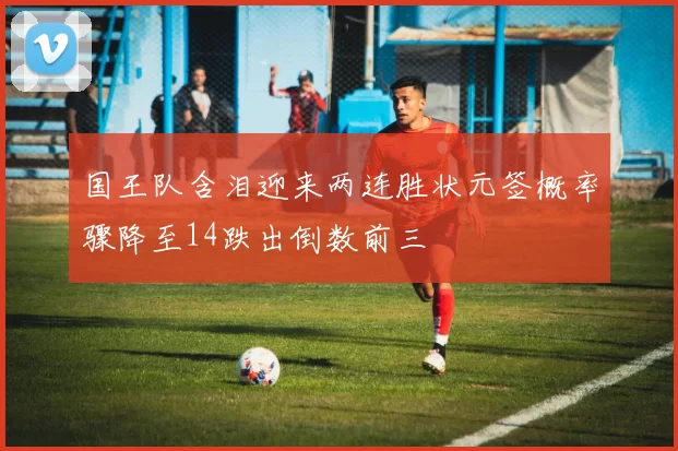 国王队含泪迎来两连胜状元签概率骤降至14跌出倒数前三