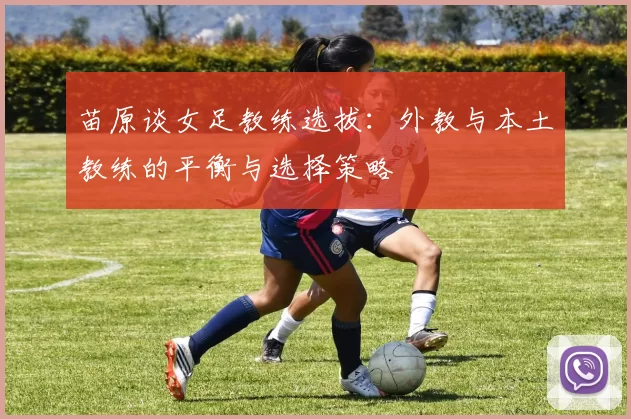 苗原谈女足教练选拔：外教与本土教练的平衡与选择策略