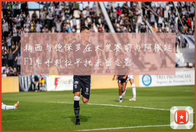 梅西与德保罗在大奖赛前与阿根廷F1车手科拉平托亲密合影
