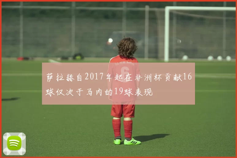 萨拉赫自2017年起在非洲杯贡献16球仅次于马内的19球表现