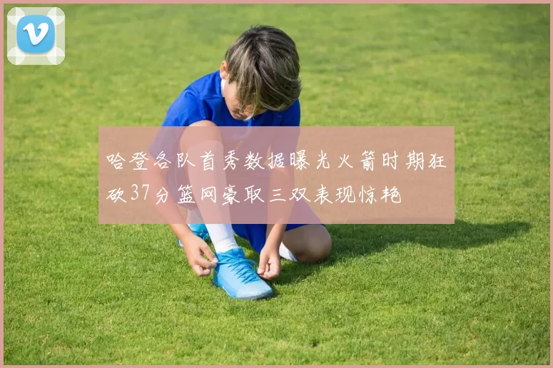 哈登各队首秀数据曝光火箭时期狂砍37分篮网豪取三双表现惊艳