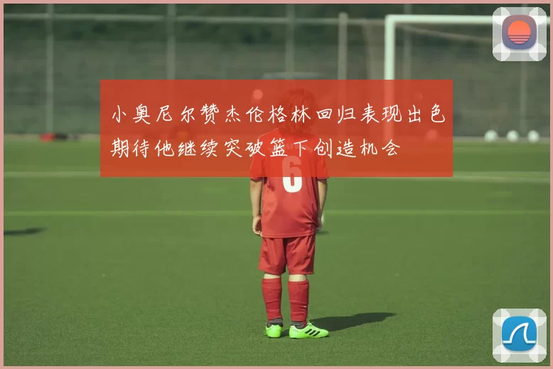 小奥尼尔赞杰伦格林回归表现出色期待他继续突破篮下创造机会