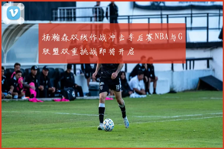 杨瀚森双线作战冲击季后赛NBA与G联盟双重挑战即将开启