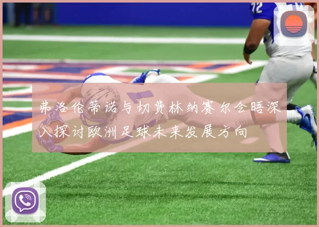 弗洛伦蒂诺与切费林纳赛尔会晤深入探讨欧洲足球未来发展方向