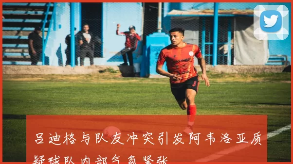 吕迪格与队友冲突引发阿韦洛亚质疑球队内部气氛紧张